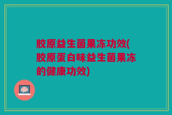 胶原益生菌果冻功效(胶原蛋白味益生菌果冻的健康功效)
