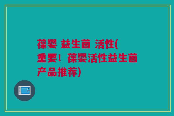 葆婴 益生菌 活性(重要！葆婴活性益生菌产品推荐)