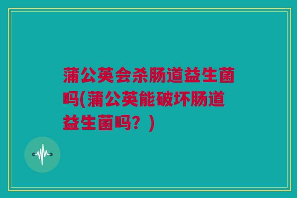 蒲公英会杀肠道益生菌吗(蒲公英能破坏肠道益生菌吗？)