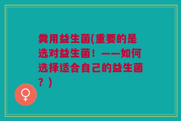 粪用益生菌(重要的是选对益生菌！——如何选择适合自己的益生菌？)