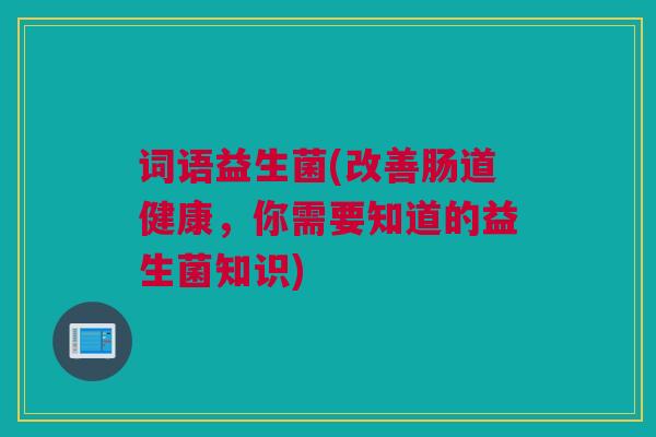 词语益生菌(改善肠道健康，你需要知道的益生菌知识)