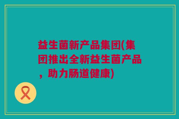 益生菌新产品集团(集团推出全新益生菌产品，助力肠道健康)