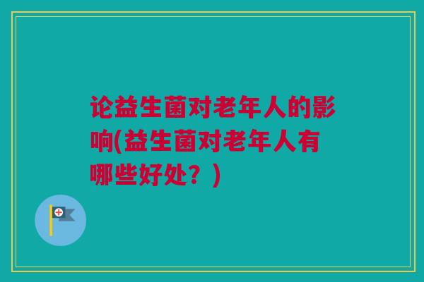 论益生菌对老年人的影响(益生菌对老年人有哪些好处？)