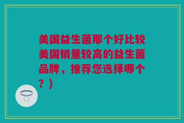 美国益生菌那个好比较美国销量较高的益生菌品牌，推荐您选择哪个？)