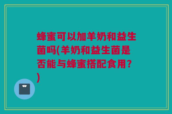 蜂蜜可以加羊奶和益生菌吗(羊奶和益生菌是否能与蜂蜜搭配食用？)