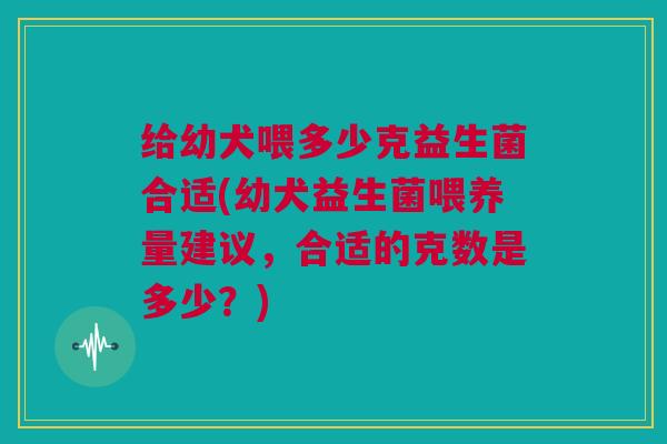 给幼犬喂多少克益生菌合适(幼犬益生菌喂养量建议，合适的克数是多少？)