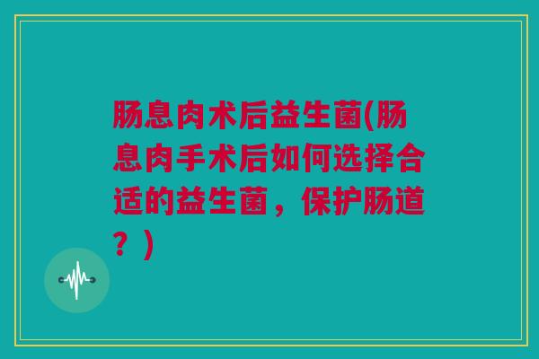 肠息肉术后益生菌(肠息肉手术后如何选择合适的益生菌，保护肠道？)