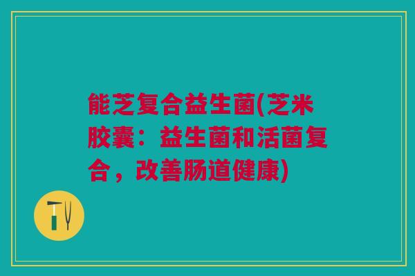 能芝复合益生菌(芝米胶囊：益生菌和活菌复合，改善肠道健康)