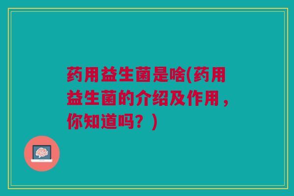 药用益生菌是啥(药用益生菌的介绍及作用，你知道吗？)