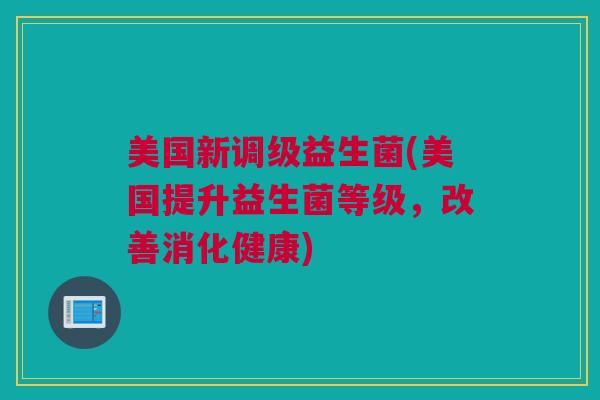 美国新调级益生菌(美国提升益生菌等级，改善消化健康)