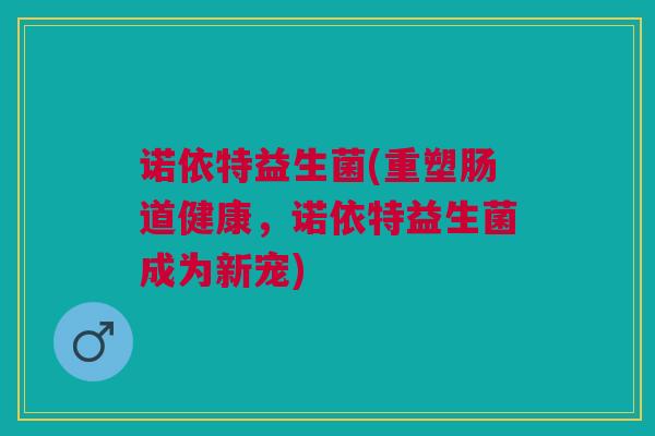 诺依特益生菌(重塑肠道健康，诺依特益生菌成为新宠)