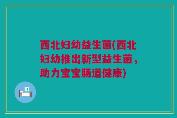 西北妇幼益生菌(西北妇幼推出新型益生菌，助力宝宝肠道健康)