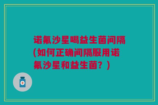 诺氟沙星喝益生菌间隔(如何正确间隔服用诺氟沙星和益生菌？)
