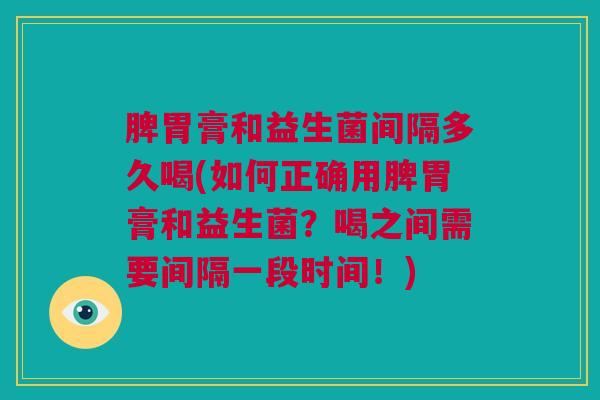 脾胃膏和益生菌间隔多久喝(如何正确用脾胃膏和益生菌？喝之间需要间隔一段时间！)