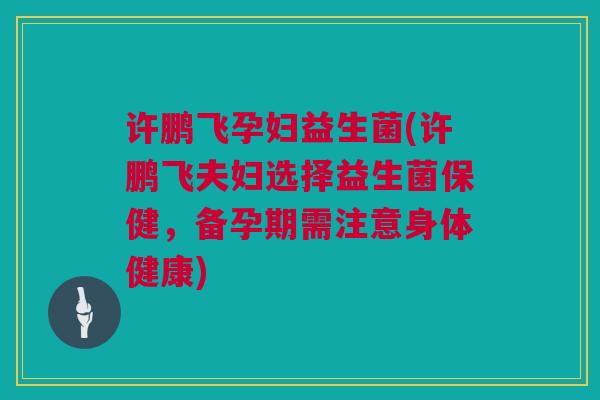 许鹏飞孕妇益生菌(许鹏飞夫妇选择益生菌保健，备孕期需注意身体健康)