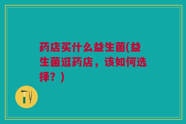 药店买什么益生菌(益生菌逛药店，该如何选择？)