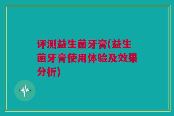评测益生菌牙膏(益生菌牙膏使用体验及效果分析)