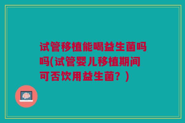 试管移植能喝益生菌吗吗(试管婴儿移植期间可否饮用益生菌？)