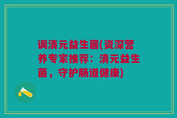 调清元益生菌(资深营养专家推荐：清元益生菌，守护肠道健康)