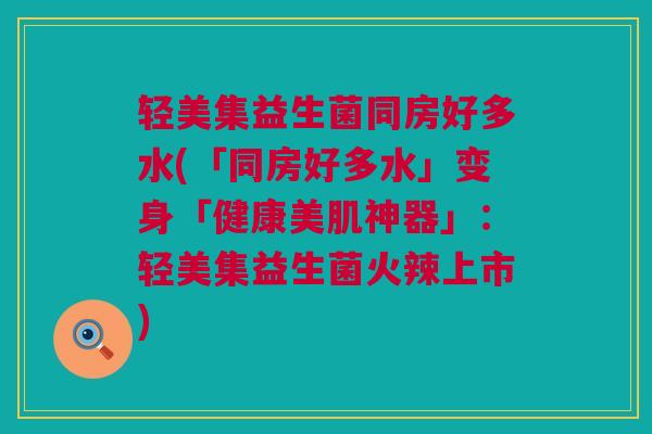 轻美集益生菌同房好多水(「同房好多水」变身「健康美肌神器」：轻美集益生菌火辣上市)