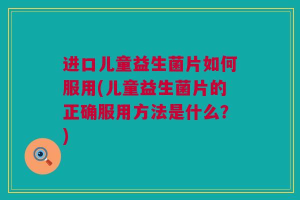 进口儿童益生菌片如何服用(儿童益生菌片的正确服用方法是什么？)