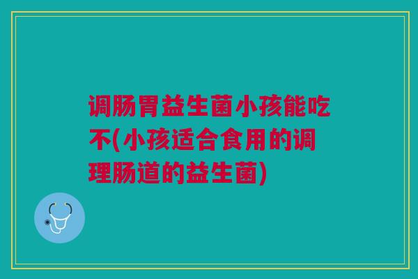 调肠胃益生菌小孩能吃不(小孩适合食用的调理肠道的益生菌)