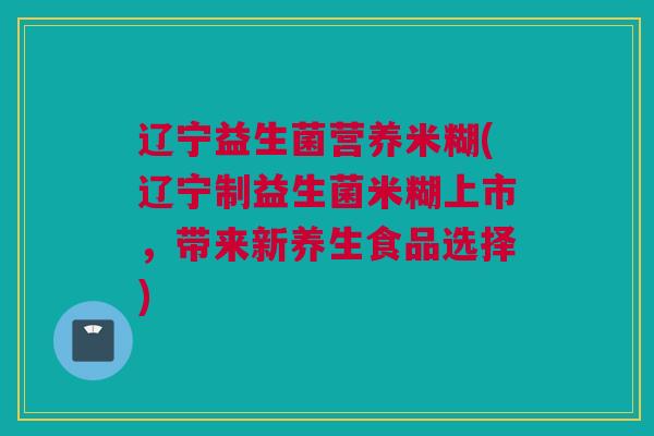 辽宁益生菌营养米糊(辽宁制益生菌米糊上市，带来新养生食品选择)