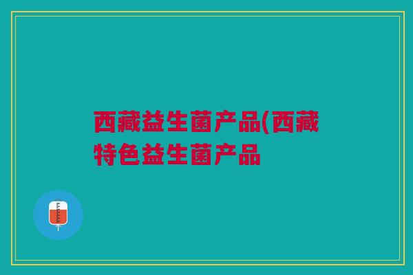 西藏益生菌产品(西藏特色益生菌产品