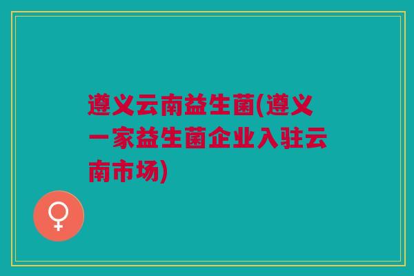 遵义云南益生菌(遵义一家益生菌企业入驻云南市场)