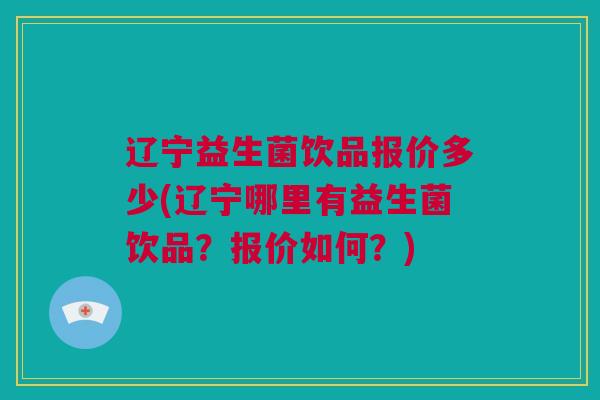 辽宁益生菌饮品报价多少(辽宁哪里有益生菌饮品？报价如何？)