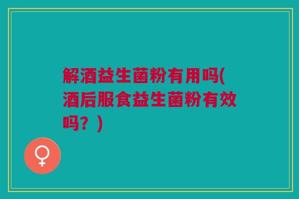 解酒益生菌粉有用吗(酒后服食益生菌粉有效吗？)