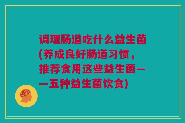 调理肠道吃什么益生菌(养成良好肠道习惯，推荐食用这些益生菌——五种益生菌饮食)