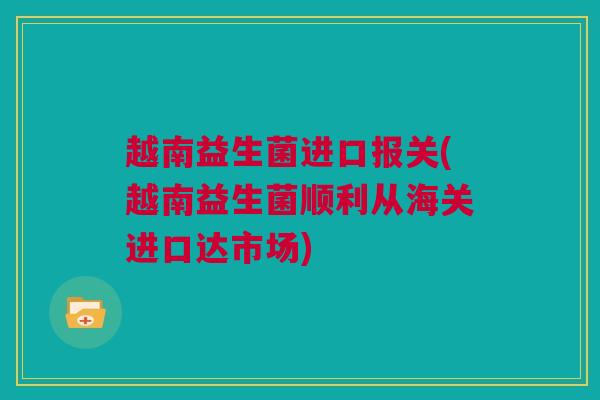 越南益生菌进口报关(越南益生菌顺利从海关进口达市场)