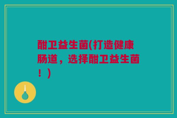 酣卫益生菌(打造健康肠道，选择酣卫益生菌！)