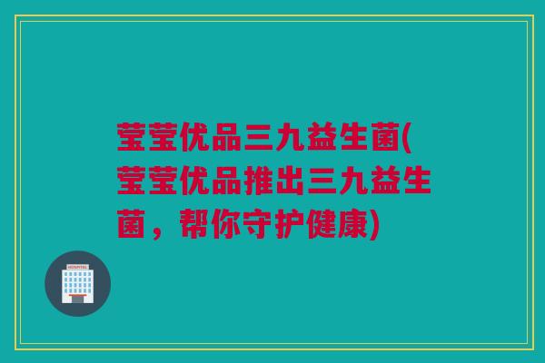 莹莹优品三九益生菌(莹莹优品推出三九益生菌，帮你守护健康)