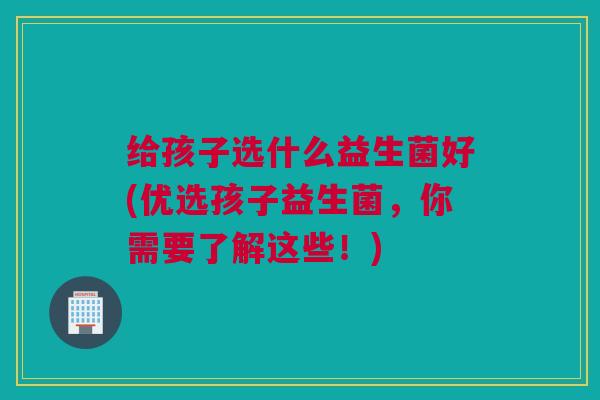 给孩子选什么益生菌好(优选孩子益生菌，你需要了解这些！)
