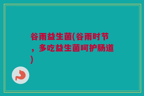 谷雨益生菌(谷雨时节，多吃益生菌呵护肠道)
