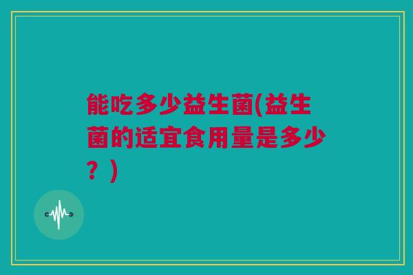 能吃多少益生菌(益生菌的适宜食用量是多少？)