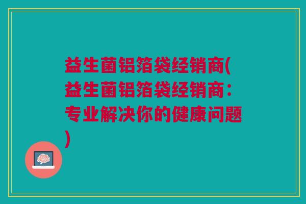 益生菌铝箔袋经销商(益生菌铝箔袋经销商：专业解决你的健康问题)