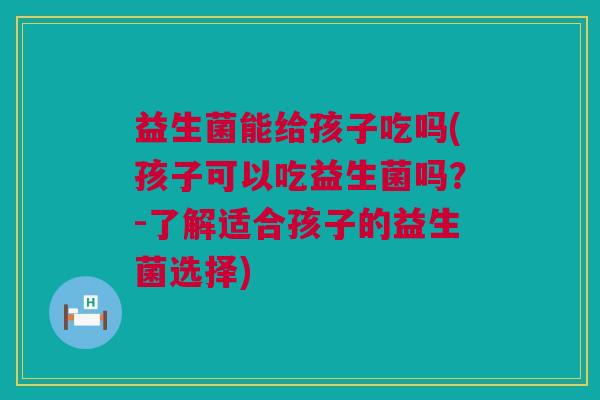 益生菌能给孩子吃吗(孩子可以吃益生菌吗？-了解适合孩子的益生菌选择)