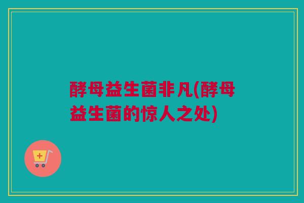 酵母益生菌非凡(酵母益生菌的惊人之处)
