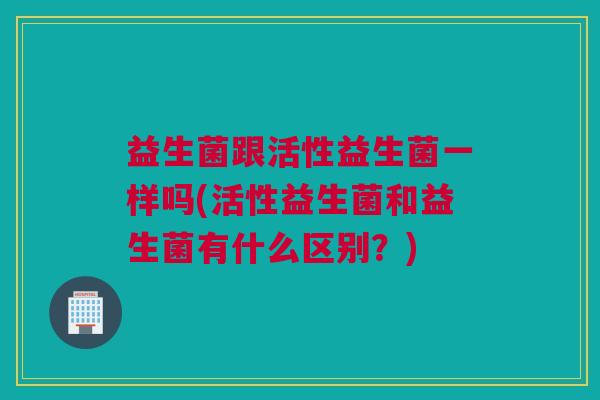 益生菌跟活性益生菌一样吗(活性益生菌和益生菌有什么区别？)