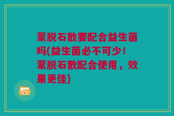 蒙脱石散要配合益生菌吗(益生菌必不可少！蒙脱石散配合使用，效果更佳)