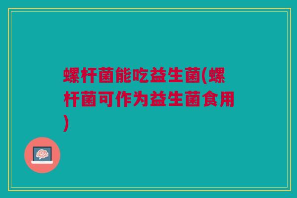 螺杆菌能吃益生菌(螺杆菌可作为益生菌食用)