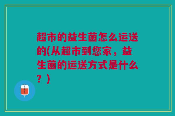 超市的益生菌怎么运送的(从超市到您家，益生菌的运送方式是什么？)