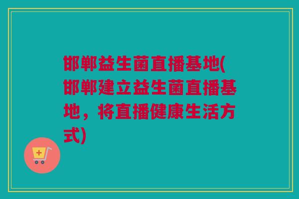 邯郸益生菌直播基地(邯郸建立益生菌直播基地，将直播健康生活方式)