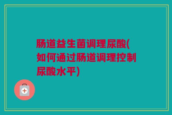 肠道益生菌调理尿酸(如何通过肠道调理控制尿酸水平)