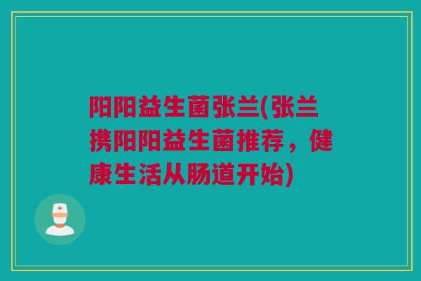 阳阳益生菌张兰(张兰携阳阳益生菌推荐，健康生活从肠道开始)