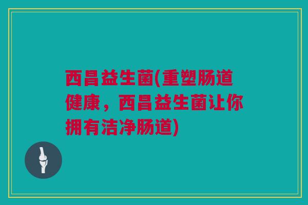 西昌益生菌(重塑肠道健康，西昌益生菌让你拥有洁净肠道)