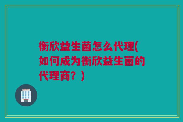 衡欣益生菌怎么代理(如何成为衡欣益生菌的代理商？)